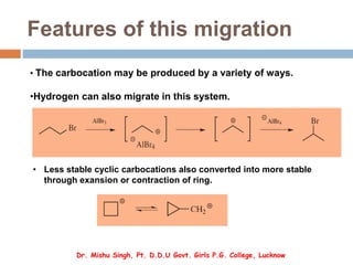 Features of this migration
• The carbocation may be produced by a variety of ways.
•Hydrogen can also migrate in this system.
Dr. Mishu Singh, Pt. D.D.U Govt. Girls P.G. College, Lucknow
• Less stable cyclic carbocations also converted into more stable
through exansion or contraction of ring.
 