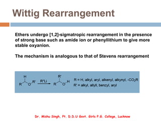 Wittig Rearrangement
Ethers undergo [1,2]-sigmatropic rearrangement in the presence
of strong base such as amide ion or phenyllithium to give more
stable oxyanion.
The mechanism is analogous to that of Stevens rearrangement
Dr. Mishu Singh, Pt. D.D.U Govt. Girls P.G. College, Lucknow
 
