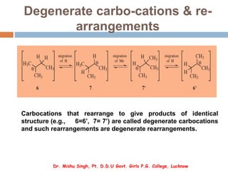 Degenerate carbo-cations & re-
arrangements
Carbocations that rearrange to give products of identical
structure (e.g., 6=6’, 7= 7’) are called degenerate carbocations
and such rearrangements are degenerate rearrangements.
Dr. Mishu Singh, Pt. D.D.U Govt. Girls P.G. College, Lucknow
 