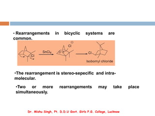 • Rearrangements in bicyclic systems are
common.
•The rearrangement is stereo-sepecific and intra-
molecular.
•Two or more rearrangements may take place
simultaneously.
Dr. Mishu Singh, Pt. D.D.U Govt. Girls P.G. College, Lucknow
 