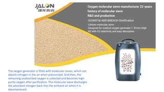 The oxygen generator is filled with molecular sieves, which can
absorb nitrogen in the air when pressurized. And then, the
remaining unabsorbed oxygen is collected and becomes high-
purity oxygen after purification. The molecular sieve discharges
the adsorbed nitrogen back into the ambient air when it is
decompressed.
 