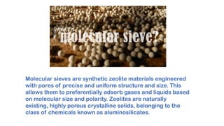 Molecular sieves are synthetic zeolite materials engineered
with pores of precise and uniform structure and size. This
allows them to preferentially adsorb gases and liquids based
on molecular size and polarity. Zeolites are naturally
existing, highly porous crystalline solids, belonging to the
class of chemicals known as aluminosilicates.
 