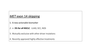 MET exon 14 skipping
1. A new actionable biomarker
2. n- 3% for all NSCLC. LUAD, SCC, NOS
3. Mutually exclusive with other driver mutations
4. Recently approved highly effective treatments
 