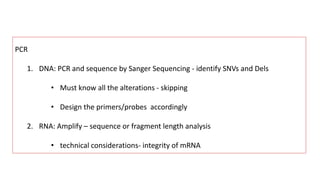 PCR
1. DNA: PCR and sequence by Sanger Sequencing - identify SNVs and Dels
• Must know all the alterations - skipping
• Design the primers/probes accordingly
2. RNA: Amplify – sequence or fragment length analysis
• technical considerations- integrity of mRNA
 