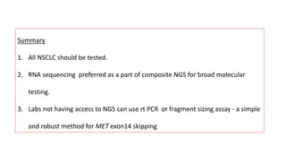 Summary
1. All NSCLC should be tested.
2. RNA sequencing preferred as a part of composite NGS for broad molecular
testing.
3. Labs not having access to NGS can use rt PCR or fragment sizing assay - a simple
and robust method for MET exon14 skipping
 