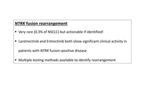 NTRK fusion rearrangement
 Very rare (0.3% of NSCLC) but actionable if identified!
 Larotrectinib and Entrectinib both show significant clinical activity in
patients with NTRK fusion–positive disease
 Multiple testing methods available to identify rearrangement
 