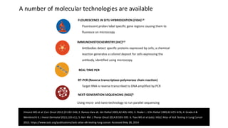 FLOURESCENCE IN SITU HYBRIDIZATION (FISH)1,6
Fluorescent probes label specific gene regions causing them to
fluoresce on microscopy
IMMUNOHISTOCHEMISTRY (IHC)2,6
Antibodies detect specific proteins expressed by cells; a chemical
reaction generates a colored deposit for cells expressing the
antibody, identified using microscopy
REAL TIME PCR
RT-PCR (Reverse transcriptase-polymerase chain reaction)
Target RNA is reverse transcribed to DNA amplified by PCR
NEXT-GENERATION SEQUENCING (NGS)4,
Using micro- and nano-technology to run parallel sequencing
A number of molecular technologies are available
Vincent MD et al. Curr Oncol 2012;19:S33–S44; 2. Ramos-Vara JA. Vet Pathol 2005;42:405–426; 3. Peake I. J Clin Pathol 1989;42:673–676; 4. Grada A &
Weinbrecht K. J Invest Dermatol 2013;133:e11; 5. Kerr KM. J Thorac Oncol 2014;9:593–595 6. Tsao MS et al (eds). IASLC Atlas of ALK Testing in Lung Cancer
2013. https://www.iaslc.org/publications/iaslc-atlas-alk-testing-lung-cancer. Accessed May 28, 2014
 