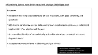 Successes
• Reliable in detecting known standard-of-care mutations, with good sensitivity and
specificity1
• NGS testing panels may provide data on all known mutations allowing access to targeted
treatment in 1st or later lines of therapy1
• Accurate identification of more clinically actionable alterations compared to current
diagnostic tests2
• Acceptable turnaround time in obtaining analysis results3
NGS testing panels have been validated, though challenges exist
1. McCourt CM et al. PLoS One 2013;8:e69604;
2. Frampton GM et al. Nat Biotech 2013;31:1023–1031;
3. Barlesi F et al. Lancet 2016;387:1415–1426
 