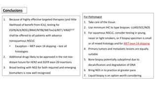 1. Because of highly effective targeted therapies (and little
likelihood of benefit from ICIs), testing for
EGFR/ALK/ROS1/BRAF/NTRK/METex14/RET / KRASG12C
shall be offered to all patients with advance
nonsquamous NSCLC
• Exception – MET exon 14 skipping – test all
histologies
2. Additional drugs likely to be approved in the not-too-
distant future for HER2 and EGFR exon 20 insertions
3. Broad testing with NGS for both required and emerging
biomarkers is now well recognized
Conclusions
For Pathologist
1. Take care of the tissue.
2. Use minimum IHC to type biopsies -LUAD/SCC/NOS
3. For squamous NSCLC, consider testing in young,
never or light smokers, or if biopsy specimen is small
or of mixed histology and for MET exon 14 skipping
4. Primary tumors and metastatic lesions are equally
suitable
5. Bone biopsy potentially suboptimal due to
decalcification and degradation of DNA
6. Bring NGS in to practice at greater pace
7. Liquid biopsy is an option worth considering
 