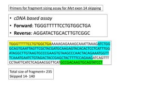 • cDNA based assay
• Forward: TGGGTTTTTCCTGTGGCTGA
• Reverse: AGGATACTGCACTTGTCGGC
Primers for fragment sizing assay for Met exon 14 skipping
Total size of fragment= 235
Skipped 14- 140
TGGGTTTTTCCTGTGGCTGAAAAAGAGAAAGCAAATTAAAGATCTGG
GCAGTGAATTAGTTCGCTACGATGCAAGAGTACACACTCCTCATTTGG
ATAGGCTTGTAAGTGCCCGAAGTGTAAGCCCAACTACAGAAATGGTT
TCAAATGAATCTGTAGACTACCGAGCTACTTTTCCAGAAGATCAGTTT
CCTAATTCATCTCAGAACGGTTCATGCCGACAAGTGCAGTATCCT
 