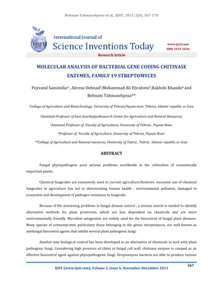 Behnam Tahmasebpour et al., IJSIT, 2013, 2(6), 567-578

MOLECULAR ANALYSIS OF BACTERIAL GENE CODING CHITINASE
ENZYMES, FAMILY 19 STREPTOMYCES
Peyvand Samimifar1, Alireza Dehnad2,Mohammad Ali Ebrahimi3,Bakhshi Khaniki4 and
Behnam Tahmasebpour5*
1Collage

of Agriculture and Biotechnology, University of Tehran,Payam noor, Tehran, Islamic republic or Iran.

2Assistant

Professor of East AzarbaijanResearch Center for Agriculture and Natural Resources.

3Assistant

Professor of Faculty of Agriculture, University of Tehran , Payam Noor.

4Professor
5*Collage

of Faculty of Agriculture, University of Tehran, Payam Noor.

of Agriculture and Natural resources, University of Tabriz , Tabriz , Islamic republic or Iran.

ABSTRACT
Fungal phytopathogens pose serious problems worldwide in the cultivation of economically
important plants.
Chemical fungicides are extensively used in current agriculture.However, excessive use of chemical
fungicides in agriculture has led to deteriorating human health , environmental pollution, damaged to
ecosystem and development of pathogen resistance to fungicide.
Because of the worsening problems in fungal disease control , a serious search is needed to identify
alternative methods for plant protection, which are less dependent on chemicals and are more
environmentally friendly. Microbial antagonists are widely used for the biocontrol of fungal plant diseases.
Many species of actinomycates, particulary those belonging to the genus sterptomyces, are well known as
antifungal biocontrol agents that inhibit several plant pathogenic fungi.
Another way biological control has been developed as an alternative of chemicals to tock with plant
pathogenic fungi. Considering high presence of chitin in fungal cell wall, chitinase enzyme is camped as an
effective biocontrol agent against phytopathogenic fungi. Streptomyces bacteria are able to produce various
IJSIT (www.ijsit.com), Volume 2, Issue 6, November-December 2013

567

 