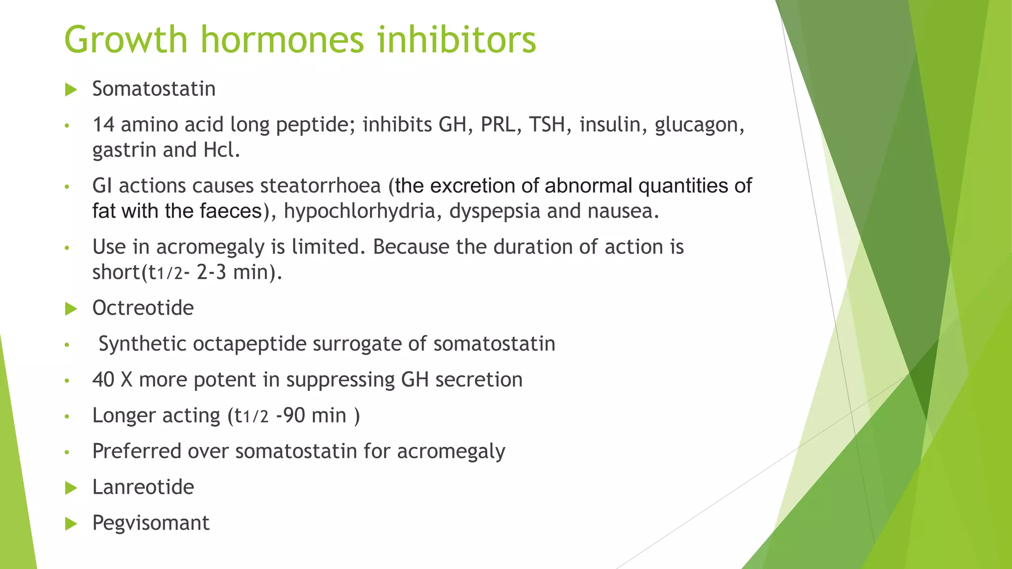 Growth hormones inhibitors
 Somatostatin
• 14 amino acid long peptide; inhibits GH, PRL, TSH, insulin, glucagon,
gastrin and Hcl.
• GI actions causes steatorrhoea (the excretion of abnormal quantities of
fat with the faeces), hypochlorhydria, dyspepsia and nausea.
• Use in acromegaly is limited. Because the duration of action is
short(t1/2- 2-3 min).
 Octreotide
• Synthetic octapeptide surrogate of somatostatin
• 40 X more potent in suppressing GH secretion
• Longer acting (t1/2 -90 min )
• Preferred over somatostatin for acromegaly
 Lanreotide
 Pegvisomant
 