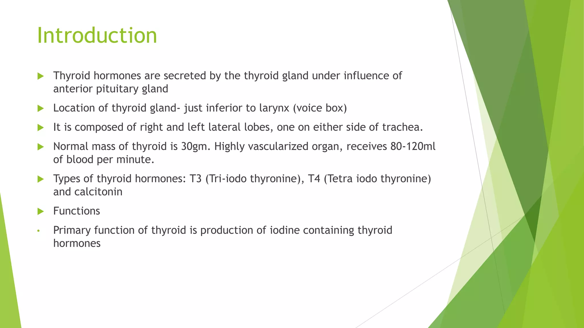Introduction
 Thyroid hormones are secreted by the thyroid gland under influence of
anterior pituitary gland
 Location of thyroid gland- just inferior to larynx (voice box)
 It is composed of right and left lateral lobes, one on either side of trachea.
 Normal mass of thyroid is 30gm. Highly vascularized organ, receives 80-120ml
of blood per minute.
 Types of thyroid hormones: T3 (Tri-iodo thyronine), T4 (Tetra iodo thyronine)
and calcitonin
 Functions
• Primary function of thyroid is production of iodine containing thyroid
hormones
 