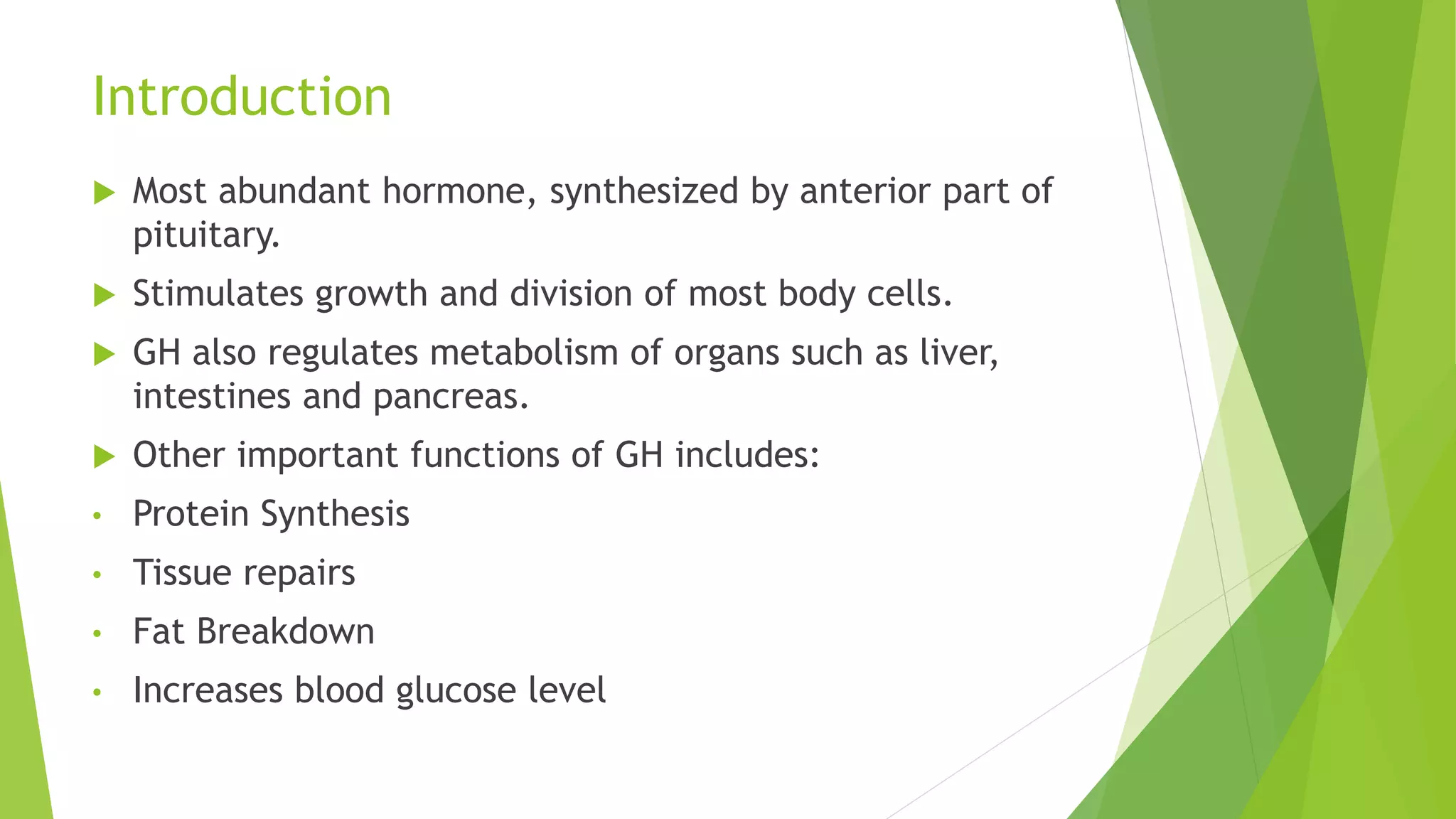 Introduction
 Most abundant hormone, synthesized by anterior part of
pituitary.
 Stimulates growth and division of most body cells.
 GH also regulates metabolism of organs such as liver,
intestines and pancreas.
 Other important functions of GH includes:
• Protein Synthesis
• Tissue repairs
• Fat Breakdown
• Increases blood glucose level
 