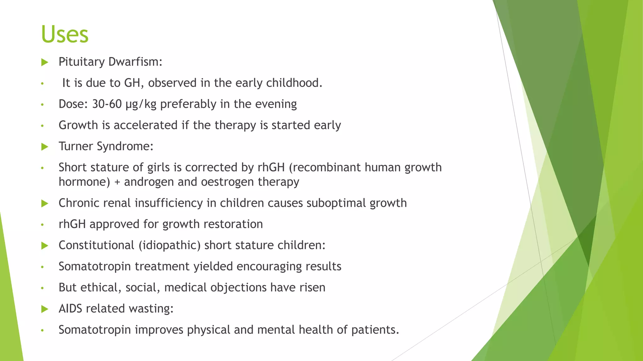 Uses
 Pituitary Dwarfism:
• It is due to GH, observed in the early childhood.
• Dose: 30-60 µg/kg preferably in the evening
• Growth is accelerated if the therapy is started early
 Turner Syndrome:
• Short stature of girls is corrected by rhGH (recombinant human growth
hormone) + androgen and oestrogen therapy
 Chronic renal insufficiency in children causes suboptimal growth
• rhGH approved for growth restoration
 Constitutional (idiopathic) short stature children:
• Somatotropin treatment yielded encouraging results
• But ethical, social, medical objections have risen
 AIDS related wasting:
• Somatotropin improves physical and mental health of patients.
 
