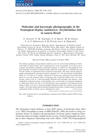 Journal of Fish Biology (2009) 75, 2326–2343
doi:10.1111/j.1095-8649.2009.02489.x, available online at www.interscience.wiley.com




       Molecular and karyotypic phylogeography in the
      Neotropical Hoplias malabaricus (Erythrinidae) ﬁsh
                       in eastern Brazil

                              ¨
           U. Santos*, C. M. Volcker†, F. A. Belei*, M. B. Ciofﬁ‡,
            L. A. C. Bertollo‡, S. R. Paiva§ and J. A. Dergam*
      *Laborat´ rio de Sistem´ tica Molecular Beagle, Departamento de Biologia Animal,
              o              a
 Universidade Federal de Vi¸ osa, 36570-000 Vi¸ osa, MG, Brazil, †Rua Edgard Coutens de
                             c                  c
 Menezes, 47. 28970-000 Pontinha, Araruama, RJ, Brazil, ‡Centro de Ciˆ ncias Biol´ gicas
                                                                         e         o
 e da Sa´ de, Departamento de Gen´ tica e Evolu¸ ao, Universidade Federal de S˜ o Carlos,
          u                          e            c˜                            a
  S˜ o Carlos, SP, Brazil and §Embrapa Recursos Gen´ ticos e Biotecnologia, Laborat´ rio
   a                                                   e                             o
Gen´ tica Animal, PCG, Parque Esta¸ ao Biol´ gica, Final Av. W/5 Norte, Bras´lia, DF, Brazil
   e                                 c˜      o                               ı

                          (Received 9 June 2009, Accepted 13 October 2009)

     The sedentary, predatory characin Hoplias malabaricus has one of the widest distributions of fresh-
     water ﬁshes in South America and is characterized by seven karyomorphs (A–G) that occur in
     sympatric and allopatric populations. Karyotypical patterns of variation in wild populations have
     been interpreted as evidence of multiple lineages within this nominal species, a possibility that may
     limit the validity of experimental data for particular karyomorphs. This study used the phylogeo-
     graphic and genealogical concordance between cytogenetic (N = 49) and molecular (mitochondrial
     DNA) (N = 73) data on 17 samples, collected in 12 basins from south-eastern and north-eastern
     Brazil, to assess the systematic value of cytogenetic data. Cytogenetic patterns show a sex chro-
     mosome system in the 2n = 40F karyomorph. Molecular and cytogenetic data indicate a long,
     independent evolutionary history of karyomorphs and a coastal origin of continental populations
     in south-eastern Brazil. The lack of ﬁt with molecular clock expectations of divergence between
     groups is likely to be due to strong demographic ﬂuctuations during the evolution of this species
     complex. The results indicate that karyotypical identiﬁcation provides a reliable baseline for placing
     experimental studies on Hoplias spp. in a phylogenetic context.                      © 2009 The Authors
                                                     Journal compilation © 2009 The Fisheries Society of the British Isles

     Key words: freshwater ﬁsh; in situ hybridization; molecular clock; mtDNA; repetitive DNAs; South
                America.




                                           INTRODUCTION
The Neotropical region harbours at least 6025 species of freshwater ﬁshes (Reis
et al., 2003), but perhaps as many as 8000 (Schaefer, 1998), the result of a long evo-
lutionary history of isolation and specialization, involving mainly otophysan ﬁshes.
Freshwater ﬁshes are highly suitable for the recovery of past biogeographic processes,
due to their obligatory relationship with water (Myers, 1938). The biogeographical

    Author to whom correspondence should be addressed. Tel.: +55 31 3899 2555; fax: +55 31 3899 2578;
email: dergam@ufv.br

                                                     2326
                                                                                                 © 2009 The Authors
                                                  Journal compilation © 2009 The Fisheries Society of the British Isles
 