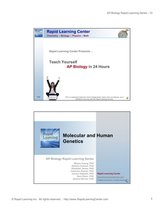 AP Biology Rapid Learning Series - 10

Rapid Learning Center
Chemistry :: Biology :: Physics :: Math

Rapid Learning Center Presents …
p
g

Teach Yourself
AP Biology in 24 Hours

1/35

*AP is a registered trademark of the College Board, which does not endorse, nor is
affiliated in any way with the Rapid Learning courses.

Molecular and Human
Genetics

AP Biology Rapid Learning Series
Wayne Huang, PhD
Andrew Graham, PhD
Elizabeth James, PhD
Casandra Rauser, PhD
Jessica Habashi, PhD
Sara Olson, PhD
Jessica Barnes, PhD

Rapid Learning Center
www.RapidLearningCenter.com/
© Rapid Learning Inc. All rights reserved.

© Rapid Learning Inc. All rights reserved. :: http://www.RapidLearningCenter.com

1

 