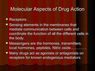 Molecular Aspects of Drug ActionMolecular Aspects of Drug Action
 Receptors:Receptors:
 Sensing elements in the membranes thatSensing elements in the membranes that
mediate communication between cells andmediate communication between cells and
coordinate the function of all the different cells incoordinate the function of all the different cells in
the body.the body.
 Messengers are the hormones, transmitters,Messengers are the hormones, transmitters,
local hormones, peptides, Nitric oxide………….local hormones, peptides, Nitric oxide………….
 Many drugs act as agonists or antagonists onMany drugs act as agonists or antagonists on
receptors for known endogenous mediators.receptors for known endogenous mediators.
 