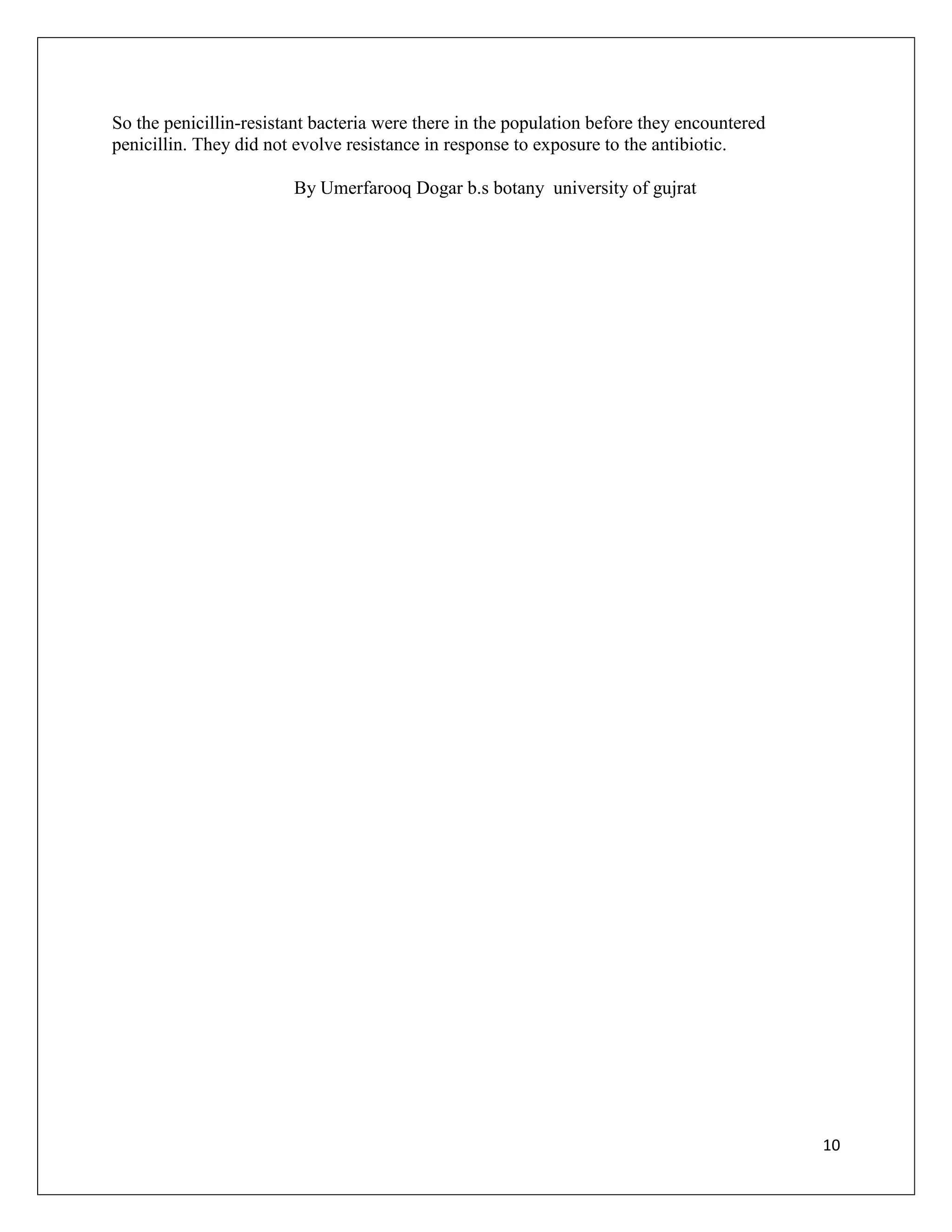 So the penicillin-resistant bacteria were there in the population before they encountered
penicillin. They did not evolve resistance in response to exposure to the antibiotic.

                        By Umerfarooq Dogar b.s botany university of gujrat




                                                                                            10
 