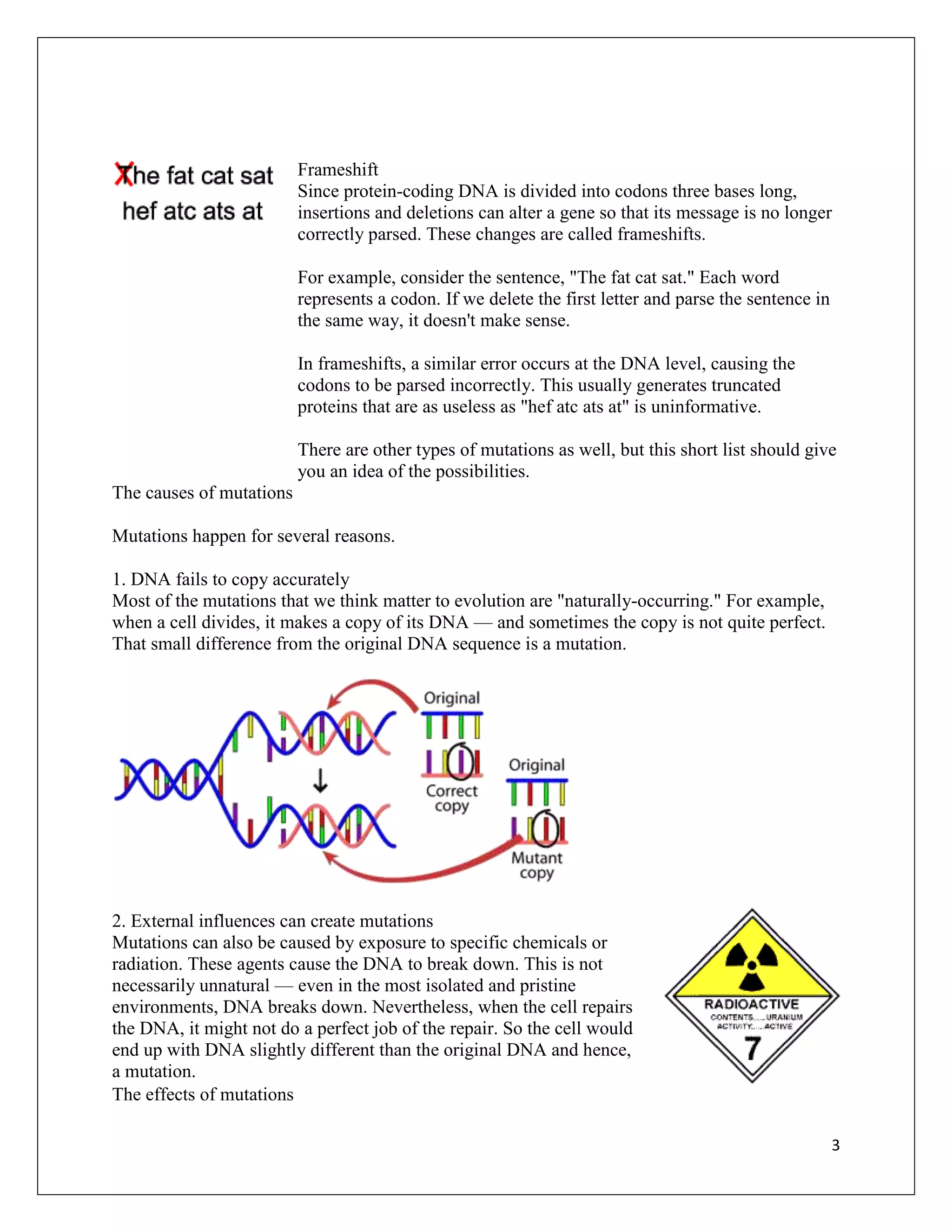 Frameshift
                          Since protein-coding DNA is divided into codons three bases long,
                          insertions and deletions can alter a gene so that its message is no longer
                          correctly parsed. These changes are called frameshifts.

                          For example, consider the sentence, "The fat cat sat." Each word
                          represents a codon. If we delete the first letter and parse the sentence in
                          the same way, it doesn't make sense.

                          In frameshifts, a similar error occurs at the DNA level, causing the
                          codons to be parsed incorrectly. This usually generates truncated
                          proteins that are as useless as "hef atc ats at" is uninformative.

                          There are other types of mutations as well, but this short list should give
                          you an idea of the possibilities.
The causes of mutations

Mutations happen for several reasons.

1. DNA fails to copy accurately
Most of the mutations that we think matter to evolution are "naturally-occurring." For example,
when a cell divides, it makes a copy of its DNA — and sometimes the copy is not quite perfect.
That small difference from the original DNA sequence is a mutation.




2. External influences can create mutations
Mutations can also be caused by exposure to specific chemicals or
radiation. These agents cause the DNA to break down. This is not
necessarily unnatural — even in the most isolated and pristine
environments, DNA breaks down. Nevertheless, when the cell repairs
the DNA, it might not do a perfect job of the repair. So the cell would
end up with DNA slightly different than the original DNA and hence,
a mutation.
The effects of mutations

                                                                                                        3
 
