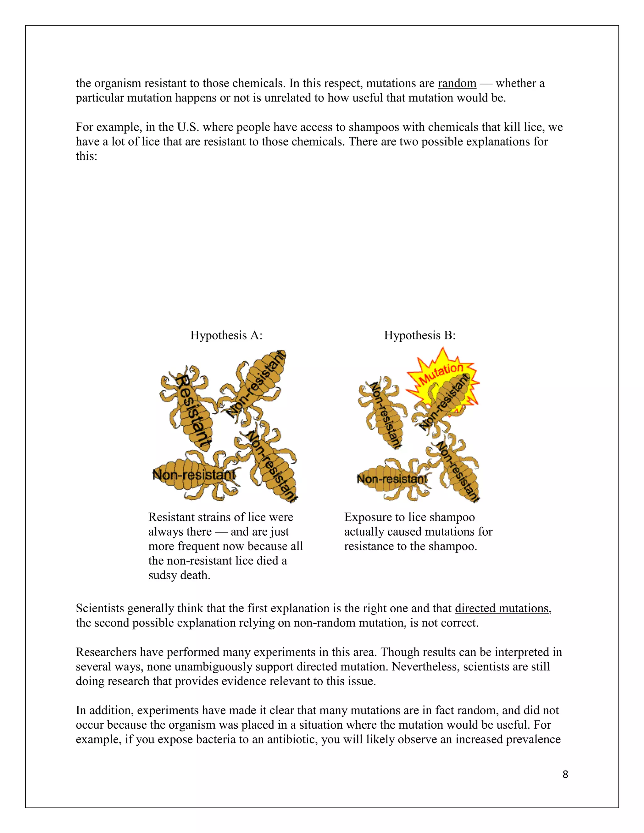 the organism resistant to those chemicals. In this respect, mutations are random — whether a
particular mutation happens or not is unrelated to how useful that mutation would be.

For example, in the U.S. where people have access to shampoos with chemicals that kill lice, we
have a lot of lice that are resistant to those chemicals. There are two possible explanations for
this:




                       Hypothesis A:                            Hypothesis B:




               Resistant strains of lice were          Exposure to lice shampoo
               always there — and are just             actually caused mutations for
               more frequent now because all           resistance to the shampoo.
               the non-resistant lice died a
               sudsy death.

Scientists generally think that the first explanation is the right one and that directed mutations,
the second possible explanation relying on non-random mutation, is not correct.

Researchers have performed many experiments in this area. Though results can be interpreted in
several ways, none unambiguously support directed mutation. Nevertheless, scientists are still
doing research that provides evidence relevant to this issue.

In addition, experiments have made it clear that many mutations are in fact random, and did not
occur because the organism was placed in a situation where the mutation would be useful. For
example, if you expose bacteria to an antibiotic, you will likely observe an increased prevalence

                                                                                                      8
 