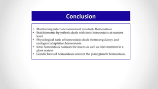 Conclusion
• Maintaining internal environment constant- Homeostasis
• Stoichiometric hypothesis deals with ionic homeostasis at nutrient
level
• Physiological basis of homeostasis deals thermoregulatory and
ecological adaptation homeostasis
• Ionic homeostasis balances the macro as well as micronutrient in a
plant system
• Genetic basis of homeostasis uncover the plant growth homeostasis.
 