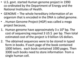 • U.S. govt. started Human genome project in 1990
co-ordinated by the Department of Energy and the
National Institutes of Health.
• GENOME – The whole hereditary information of an
organism that is encoded in the DNA is called genome.
• . Human Genome Project (HGP) was called a mega
project because,
1. Human genome have approximately 3 x 109 bp. The
cost of sequencing required 3 US $ per bp. Then total
estimated cost of the project is 9 billion US dollars.
2. The obtained sequences were to be stored in typed
form in books. If each page of the book contained
1000 letters. each book contained 1000 pages. Then
3300 such books need to store information from a
single human cell.
 