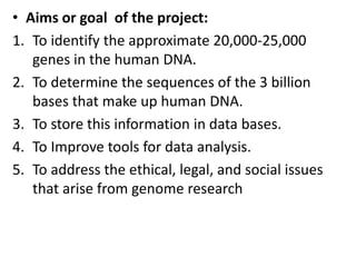 • Aims or goal of the project:
1. To identify the approximate 20,000-25,000
genes in the human DNA.
2. To determine the sequences of the 3 billion
bases that make up human DNA.
3. To store this information in data bases.
4. To Improve tools for data analysis.
5. To address the ethical, legal, and social issues
that arise from genome research
 