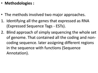 • Methodologies :
• The methods involved two major approaches.
1. Identifying all the genes that expressed as RNA
(Expressed Sequence Tags - ESTs).
2. Blind approach of simply sequencing the whole set
of genome. That contained all the coding and non-
coding sequence. later assigning different regions
in the sequence with functions (Sequence
Annotation).
 