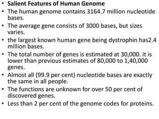 • Salient Features of Human Genome
• The human genome contains 3164.7 million nucleotide
bases.
• The average gene consists of 3000 bases, but sizes
varies.
• the largest known human gene being dystrophin has2.4
million bases.
• The total number of genes is estimated at 30,000. it is
lower than previous estimates of 80,000 to 1,40,000
genes.
• Almost all (99.9 per cent) nucleotide bases are exactly
the same in all people.
• The functions are unknown for over 50 per cent of
discovered genes.
• Less than 2 per cent of the genome codes for proteins.
 