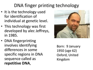 DNA finger printing technology
• It is the technology used
for identification of
individual at genetic level.
• This technology was first
developed by alec Jeffreys,
in 1985.
• DNA fingerprinting
involves identifying
differences in some
specific regions in DNA
sequence called as
repetitive DNA,
Born: 9 January
1950 (age 62)
Oxford, United
Kingdom
 