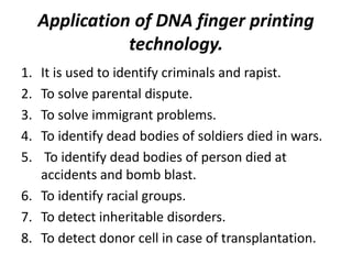 Application of DNA finger printing
technology.
1. It is used to identify criminals and rapist.
2. To solve parental dispute.
3. To solve immigrant problems.
4. To identify dead bodies of soldiers died in wars.
5. To identify dead bodies of person died at
accidents and bomb blast.
6. To identify racial groups.
7. To detect inheritable disorders.
8. To detect donor cell in case of transplantation.
 
