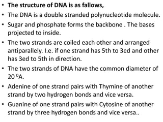 • The structure of DNA is as fallows,
• The DNA is a double stranded polynucleotide molecule.
• Sugar and phosphate forms the backbone . The bases
projected to inside.
• The two strands are coiled each other and arranged
antiparallely. I.e. if one strand has 5th to 3ed and other
has 3ed to 5th in direction.
• The two strands of DNA have the common diameter of
20 0A.
• Adenine of one strand pairs with Thymine of another
strand by two hydrogen bonds and vice versa.
• Guanine of one strand pairs with Cytosine of another
strand by three hydrogen bonds and vice versa..
 