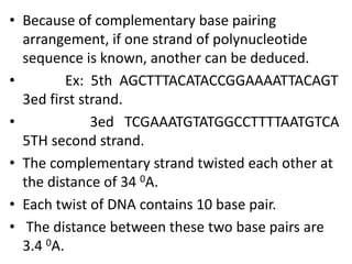 • Because of complementary base pairing
arrangement, if one strand of polynucleotide
sequence is known, another can be deduced.
• Ex: 5th AGCTTTACATACCGGAAAATTACAGT
3ed first strand.
• 3ed TCGAAATGTATGGCCTTTTAATGTCA
5TH second strand.
• The complementary strand twisted each other at
the distance of 34 0A.
• Each twist of DNA contains 10 base pair.
• The distance between these two base pairs are
3.4 0A.
 