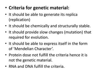 • Criteria for genetic material:
• It should be able to generate its replica
(replication)
• It should be chemically and structurally stable.
• It should provide slow changes (mutation) that
required for evolution.
• It should be able to express itself in the form
of ‘Mendelian Character’.
• Protein dose not fulfill the criteria hence it is
not the genetic material.
• RNA and DNA fulfill the criteria.
 