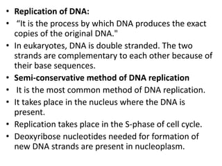 • Replication of DNA:
• “It is the process by which DNA produces the exact
copies of the original DNA."
• In eukaryotes, DNA is double stranded. The two
strands are complementary to each other because of
their base sequences.
• Semi-conservative method of DNA replication
• It is the most common method of DNA replication.
• It takes place in the nucleus where the DNA is
present.
• Replication takes place in the S-phase of cell cycle.
• Deoxyribose nucleotides needed for formation of
new DNA strands are present in nucleoplasm.
 