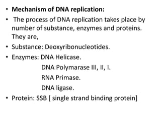 • Mechanism of DNA replication:
• The process of DNA replication takes place by
number of substance, enzymes and proteins.
They are,
• Substance: Deoxyribonucleotides.
• Enzymes: DNA Helicase.
DNA Polymarase III, II, I.
RNA Primase.
DNA ligase.
• Protein: SSB [ single strand binding protein]
 