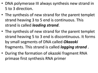 • DNA polymerase III always synthesis new strand in
5 to 3 direction.
• The synthesis of new strand for the parent templet
strand heaving 3 to 5 end is continuous. This
strand is called leading strand.
• The synthesis of new strand for the parent templet
strand heaving 5 to 3 end is discontinuous. It forms
by small segments of DNA called Okazoki
fragments. This strand is called lagging strand .
• During the formation of okazoki fragment RNA
primase first synthesis RNA primer
 