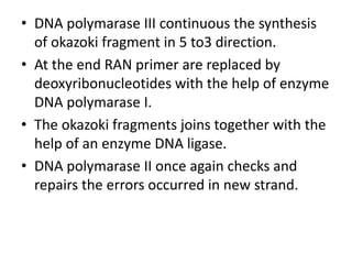 • DNA polymarase III continuous the synthesis
of okazoki fragment in 5 to3 direction.
• At the end RAN primer are replaced by
deoxyribonucleotides with the help of enzyme
DNA polymarase I.
• The okazoki fragments joins together with the
help of an enzyme DNA ligase.
• DNA polymarase II once again checks and
repairs the errors occurred in new strand.
 