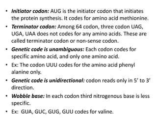 • Initiator codon: AUG is the initiator codon that initiates
the protein synthesis. It codes for amino acid methionine.
• Terminator codon: Among 64 codon, three codon UAG,
UGA, UAA does not codes for any amino acids. These are
called terminator codon or non-sense codon.
• Genetic code is unambiguous: Each codon codes for
specific amino acid, and only one amino acid.
• Ex: The codon UUU codes for the amino acid phenyl
alanine only.
• Genetic code is unidirectional: codon reads only in 5’ to 3’
direction.
• Wobble base: In each codon third nitrogenous base is less
specific.
• Ex: GUA, GUC, GUG, GUU codes for valine.
 