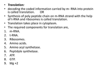 • Translation:
• decoding the coded information carried by m- RNA into protein
is called translation. OR
• Synthesis of poly peptide chain on m-RNA strand with the help
of t-RNA and ribosomes is called translation.
• Translation takes place in cytoplasm.
• The required components for translation are,
1. m-RNA.
2. t-RNA.
3. Ribosomes.
4. Amino acids.
5. Amino acyl synthetase.
6. Peptidyle synthetase.
7. ATP.
8. GTP.
9. Mg +2
 