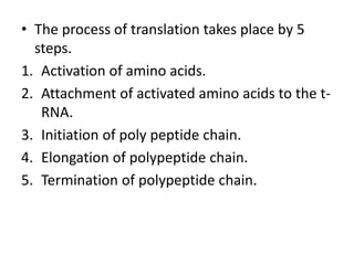 • The process of translation takes place by 5
steps.
1. Activation of amino acids.
2. Attachment of activated amino acids to the t-
RNA.
3. Initiation of poly peptide chain.
4. Elongation of polypeptide chain.
5. Termination of polypeptide chain.
 