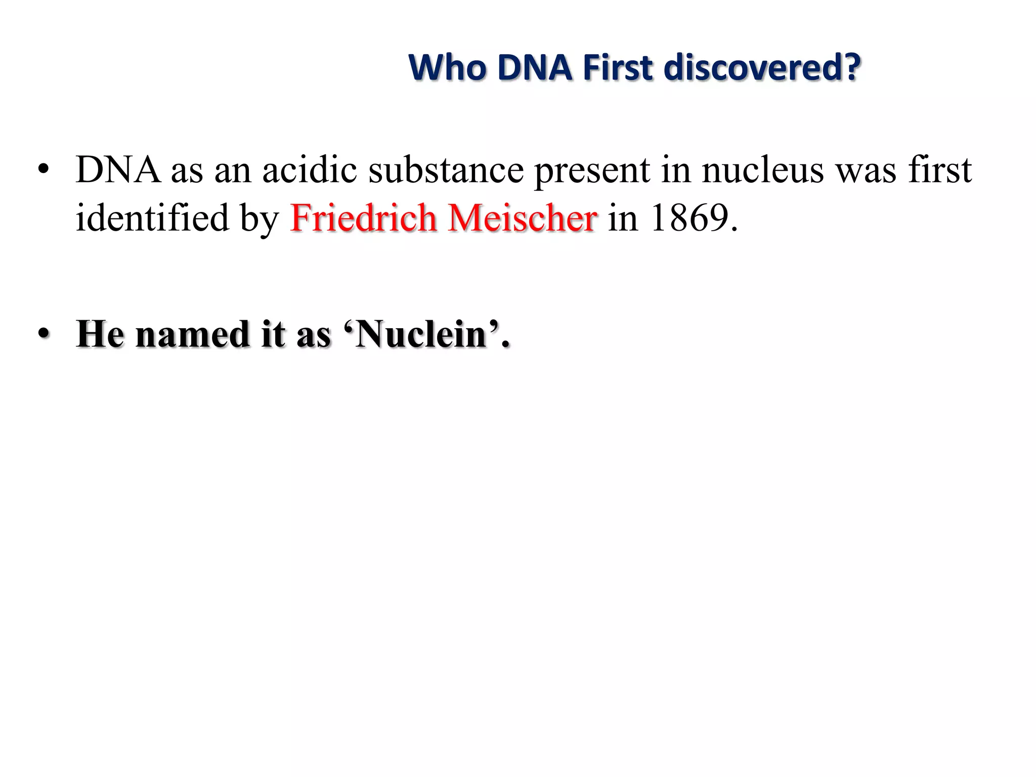 • DNA as an acidic substance present in nucleus was first
identified by Friedrich Meischer in 1869.
• He named it as ‘Nuclein’.
Who DNA First discovered?
 