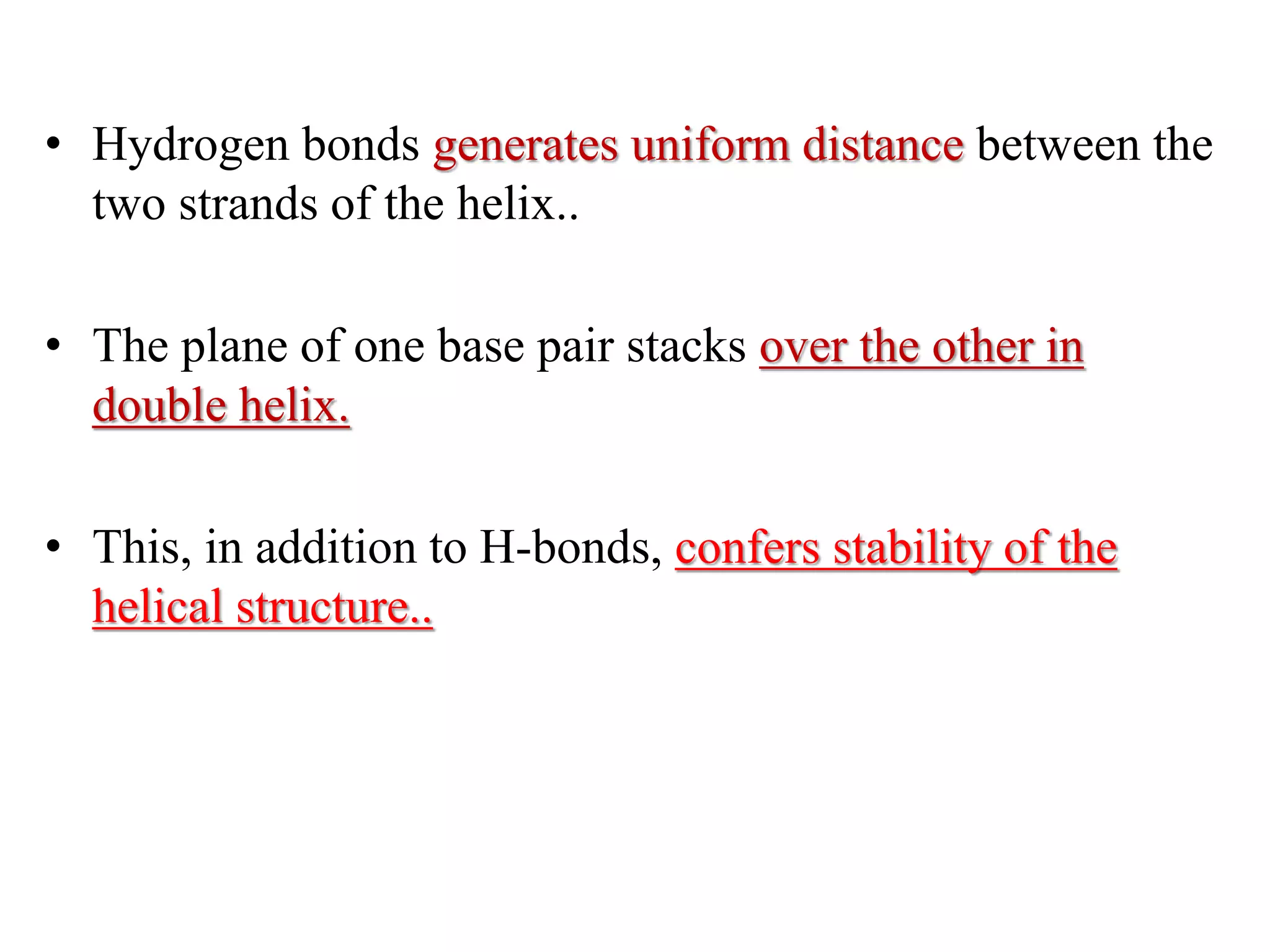 • Hydrogen bonds generates uniform distance between the
two strands of the helix..
• The plane of one base pair stacks over the other in
double helix.
• This, in addition to H-bonds, confers stability of the
helical structure..
 