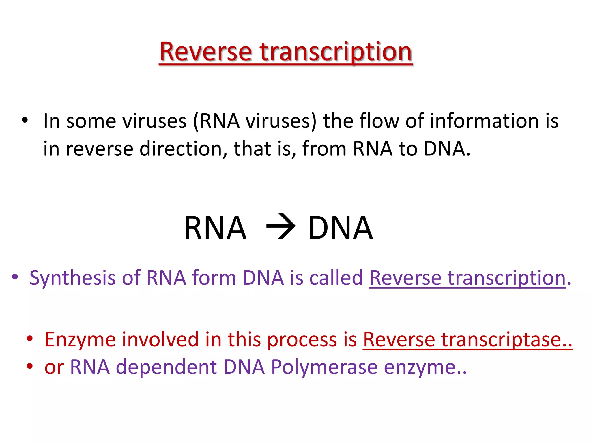 • In some viruses (RNA viruses) the flow of information is
in reverse direction, that is, from RNA to DNA.
RNA  DNA
• Synthesis of RNA form DNA is called Reverse transcription.
• Enzyme involved in this process is Reverse transcriptase..
• or RNA dependent DNA Polymerase enzyme..
Reverse transcription
 