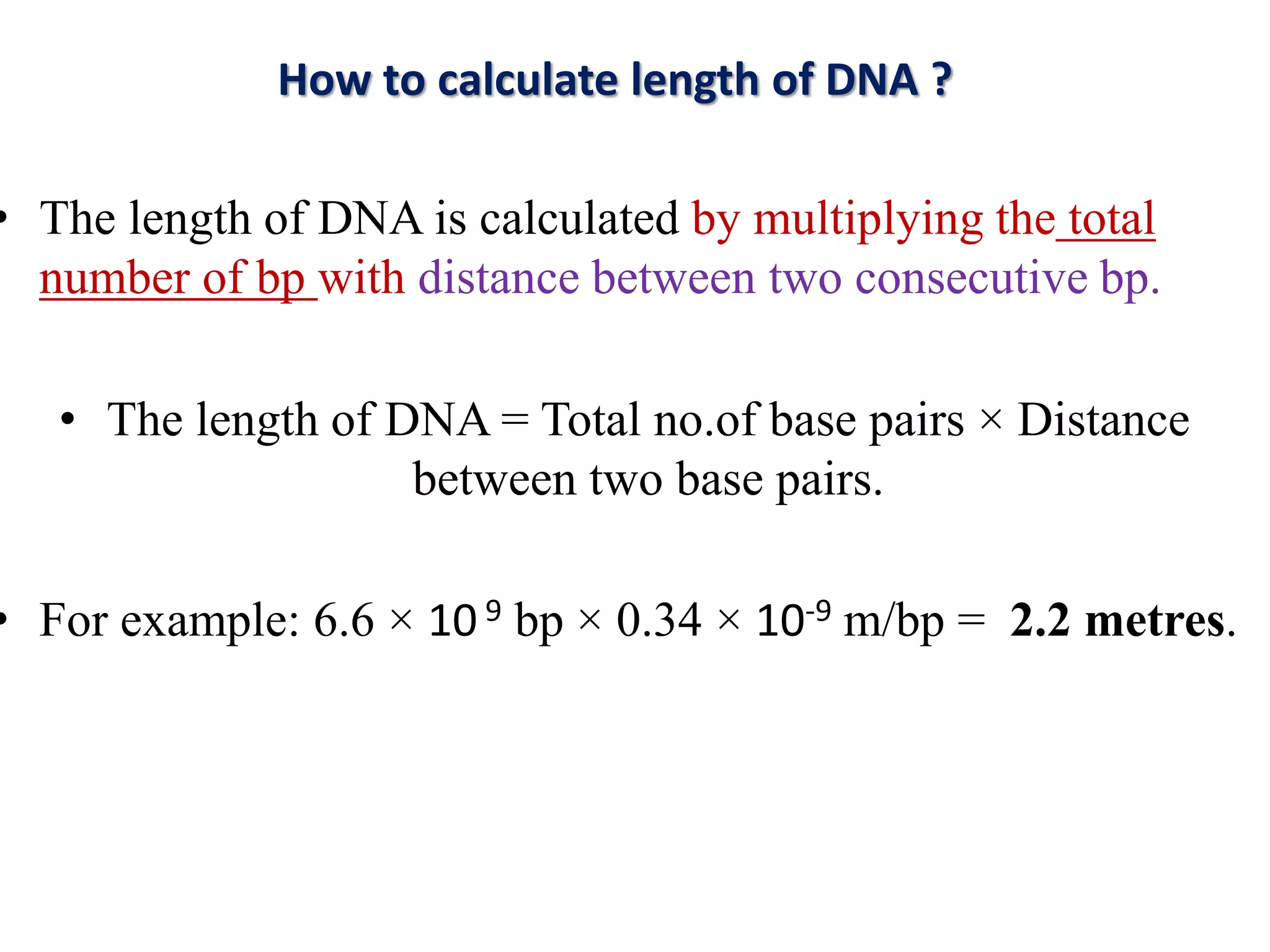 • The length of DNA is calculated by multiplying the total
number of bp with distance between two consecutive bp.
• The length of DNA = Total no.of base pairs × Distance
between two base pairs.
• For example: 6.6 × 10 9 bp × 0.34 × 10-9 m/bp = 2.2 metres.
How to calculate length of DNA ?
 