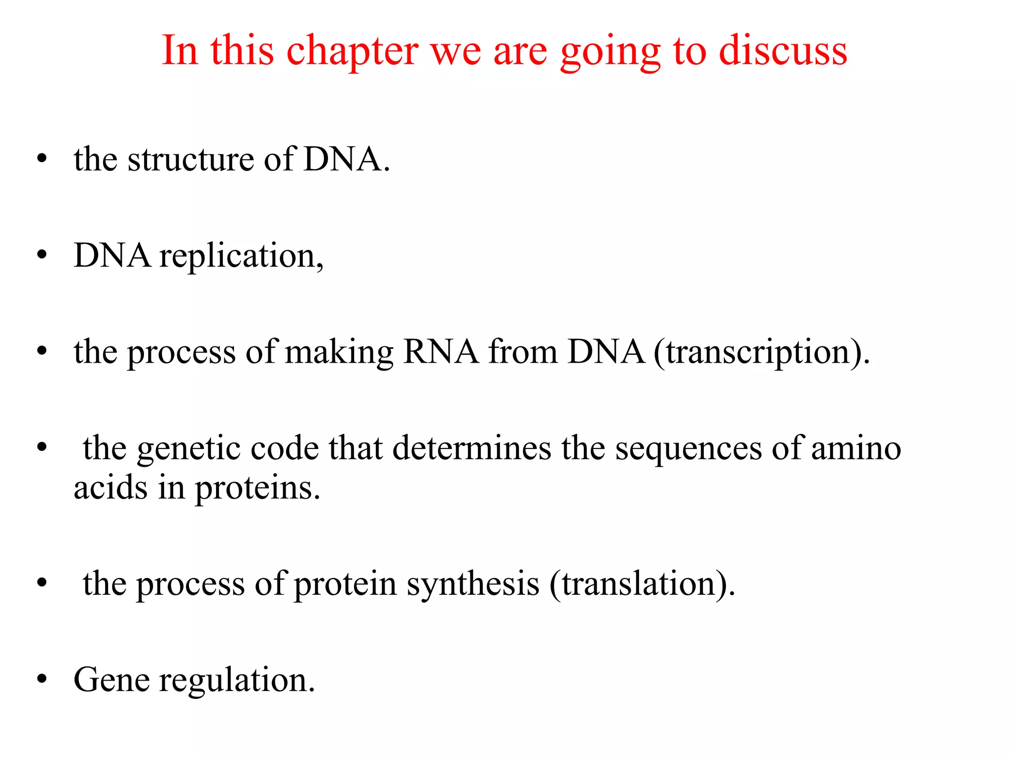 In this chapter we are going to discuss
• the structure of DNA.
• DNA replication,
• the process of making RNA from DNA (transcription).
• the genetic code that determines the sequences of amino
acids in proteins.
• the process of protein synthesis (translation).
• Gene regulation.
 