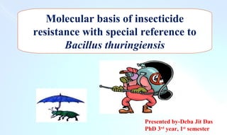 Molecular basis of insecticide
resistance with special reference to
Bacillus thuringiensis
Presented by-Deba Jit Das
PhD 3rd
year, 1st
semester
 