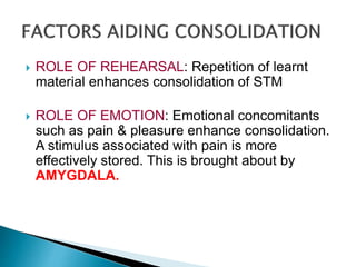  ROLE OF REHEARSAL: Repetition of learnt
material enhances consolidation of STM
 ROLE OF EMOTION: Emotional concomitants
such as pain & pleasure enhance consolidation.
A stimulus associated with pain is more
effectively stored. This is brought about by
AMYGDALA.
 