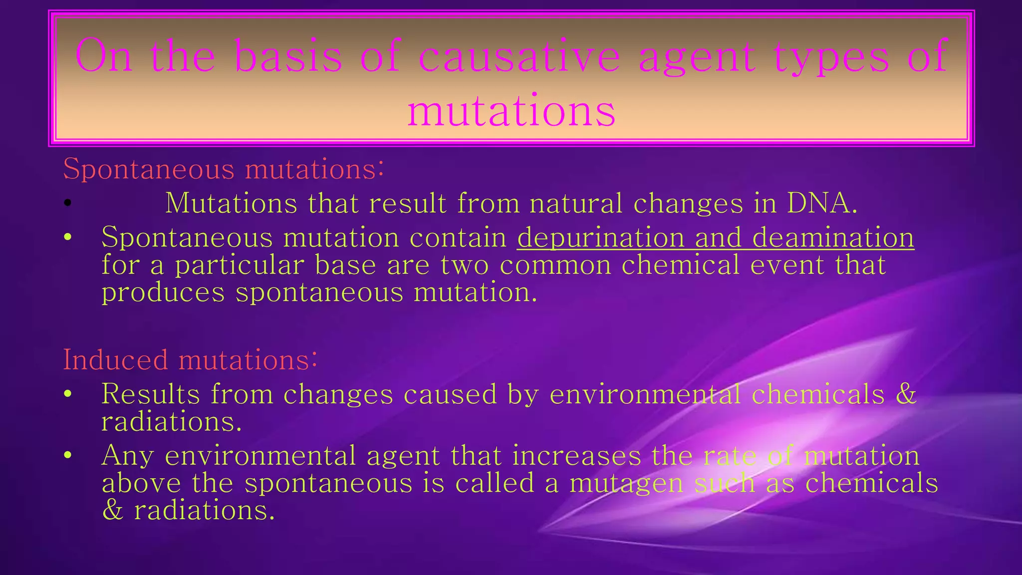 On the basis of causative agent types of 
mutations 
Spontaneous mutations: 
• Mutations that result from natural changes in DNA. 
• Spontaneous mutation contain depurination and deamination 
for a particular base are two common chemical event that 
produces spontaneous mutation. 
Induced mutations: 
• Results from changes caused by environmental chemicals & 
radiations. 
• Any environmental agent that increases the rate of mutation 
above the spontaneous is called a mutagen such as chemicals 
& radiations. 
 